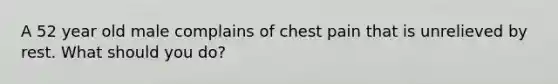 A 52 year old male complains of chest pain that is unrelieved by rest. What should you do?