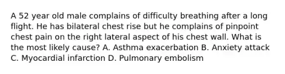 A 52 year old male complains of difficulty breathing after a long flight. He has bilateral chest rise but he complains of pinpoint chest pain on the right lateral aspect of his chest wall. What is the most likely cause? A. Asthma exacerbation B. Anxiety attack C. Myocardial infarction D. Pulmonary embolism