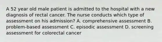 A 52 year old male patient is admitted to the hospital with a new diagnosis of rectal cancer. The nurse conducts which type of assessment on his admission? A. comprehensive assessment B. problem-based assessment C. episodic assessment D. screening assessment for colorectal cancer