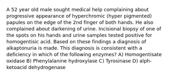 A 52 year old male sought medical help complaining about progressive appearance of hyperchromic (hyper pigmented) papules on the edge of the 2nd finger of both hands. He also complained about darkening of urine. Incisional biopsy of one of the spots on his hands and urine samples tested positive for homogentisic acid. Based on these findings a diagnosis of alkaptonuria is made. This diagnosis is consistent with a deficiency in which of the following enzymes? A) Homogentisate oxidase B) Phenylalanine hydroxylase C) Tyrosinase D) alph-ketoacid dehydrogenase