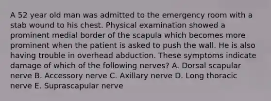 A 52 year old man was admitted to the emergency room with a stab wound to his chest. Physical examination showed a prominent medial border of the scapula which becomes more prominent when the patient is asked to push the wall. He is also having trouble in overhead abduction. These symptoms indicate damage of which of the following nerves? A. Dorsal scapular nerve B. Accessory nerve C. Axillary nerve D. Long thoracic nerve E. Suprascapular nerve