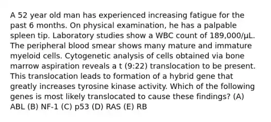 A 52 year old man has experienced increasing fatigue for the past 6 months. On physical examination, he has a palpable spleen tip. Laboratory studies show a WBC count of 189,000/µL. The peripheral blood smear shows many mature and immature myeloid cells. Cytogenetic analysis of cells obtained via bone marrow aspiration reveals a t (9:22) translocation to be present. This translocation leads to formation of a hybrid gene that greatly increases tyrosine kinase activity. Which of the following genes is most likely translocated to cause these findings? (A) ABL (B) NF-1 (C) p53 (D) RAS (E) RB