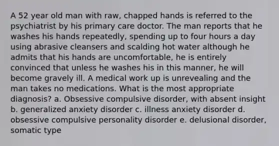 A 52 year old man with raw, chapped hands is referred to the psychiatrist by his primary care doctor. The man reports that he washes his hands repeatedly, spending up to four hours a day using abrasive cleansers and scalding hot water although he admits that his hands are uncomfortable, he is entirely convinced that unless he washes his in this manner, he will become gravely ill. A medical work up is unrevealing and the man takes no medications. What is the most appropriate diagnosis? a. Obsessive compulsive disorder, with absent insight b. generalized anxiety disorder c. illness anxiety disorder d. obsessive compulsive personality disorder e. delusional disorder, somatic type