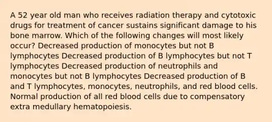 A 52 year old man who receives radiation therapy and cytotoxic drugs for treatment of cancer sustains significant damage to his bone marrow. Which of the following changes will most likely occur? Decreased production of monocytes but not B lymphocytes Decreased production of B lymphocytes but not T lymphocytes Decreased production of neutrophils and monocytes but not B lymphocytes Decreased production of B and T lymphocytes, monocytes, neutrophils, and red blood cells. Normal production of all red blood cells due to compensatory extra medullary hematopoiesis.