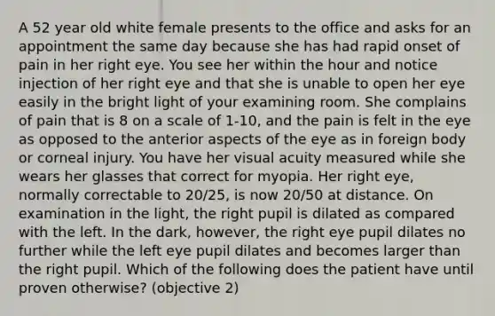 A 52 year old white female presents to the office and asks for an appointment the same day because she has had rapid onset of pain in her right eye. You see her within the hour and notice injection of her right eye and that she is unable to open her eye easily in the bright light of your examining room. She complains of pain that is 8 on a scale of 1-10, and the pain is felt in the eye as opposed to the anterior aspects of the eye as in foreign body or corneal injury. You have her visual acuity measured while she wears her glasses that correct for myopia. Her right eye, normally correctable to 20/25, is now 20/50 at distance. On examination in the light, the right pupil is dilated as compared with the left. In the dark, however, the right eye pupil dilates no further while the left eye pupil dilates and becomes larger than the right pupil. Which of the following does the patient have until proven otherwise? (objective 2)