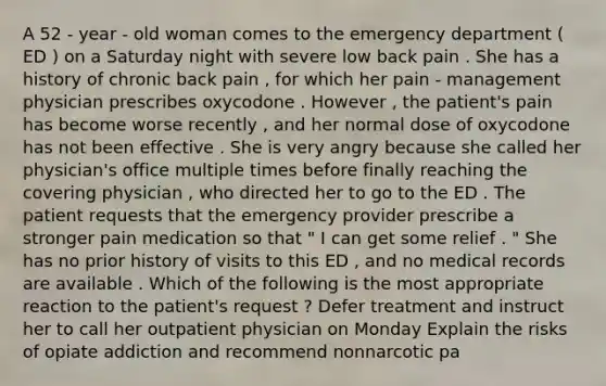 A 52 - year - old woman comes to the emergency department ( ED ) on a Saturday night with severe low back pain . She has a history of chronic back pain , for which her pain - management physician prescribes oxycodone . However , the patient's pain has become worse recently , and her normal dose of oxycodone has not been effective . She is very angry because she called her physician's office multiple times before finally reaching the covering physician , who directed her to go to the ED . The patient requests that the emergency provider prescribe a stronger pain medication so that " I can get some relief . " She has no prior history of visits to this ED , and no medical records are available . Which of the following is the most appropriate reaction to the patient's request ? Defer treatment and instruct her to call her outpatient physician on Monday Explain the risks of opiate addiction and recommend nonnarcotic pa