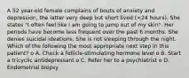 A 52 year-old female complains of bouts of anxiety and depression, the latter very deep but short lived (<24 hours). She states "I often feel like I am going to jump out of my skin". Her periods have become less frequent over the past 6 months. She denies suicidal ideations. She is not sleeping through the night. Which of the following the most appropriate next step in this patient? o A. Check a follicle-stimulating hormone level o B. Start a tricyclic antidepressant o C. Refer her to a psychiatrist o D. Endometrial biopsy