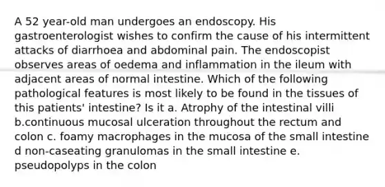 A 52 year-old man undergoes an endoscopy. His gastroenterologist wishes to confirm the cause of his intermittent attacks of diarrhoea and abdominal pain. The endoscopist observes areas of oedema and inflammation in the ileum with adjacent areas of normal intestine. Which of the following pathological features is most likely to be found in the tissues of this patients' intestine? Is it a. Atrophy of the intestinal villi b.continuous mucosal ulceration throughout the rectum and colon c. foamy macrophages in the mucosa of <a href='https://www.questionai.com/knowledge/kt623fh5xn-the-small-intestine' class='anchor-knowledge'>the small intestine</a> d non-caseating granulomas in the small intestine e. pseudopolyps in the colon