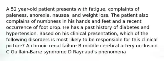 A 52 year-old patient presents with fatigue, complaints of paleness, anorexia, nausea, and weight loss. The patient also complains of numbness in his hands and feet and a recent occurrence of foot drop. He has a past history of diabetes and hypertension. Based on his clinical presentation, which of the following disorders is most likely to be responsible for this clinical picture? A chronic renal failure B middle cerebral artery occlusion C Guillain-Barre syndrome D Raynaud's phenomena