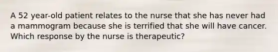 A 52 year-old patient relates to the nurse that she has never had a mammogram because she is terrified that she will have cancer. Which response by the nurse is therapeutic?