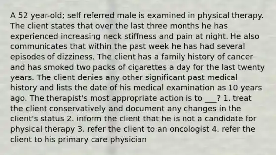 A 52 year-old; self referred male is examined in physical therapy. The client states that over the last three months he has experienced increasing neck stiffness and pain at night. He also communicates that within the past week he has had several episodes of dizziness. The client has a family history of cancer and has smoked two packs of cigarettes a day for the last twenty years. The client denies any other significant past medical history and lists the date of his medical examination as 10 years ago. The therapist's most appropriate action is to ___? 1. treat the client conservatively and document any changes in the client's status 2. inform the client that he is not a candidate for physical therapy 3. refer the client to an oncologist 4. refer the client to his primary care physician