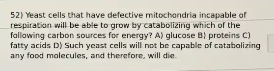 52) Yeast cells that have defective mitochondria incapable of respiration will be able to grow by catabolizing which of the following carbon sources for energy? A) glucose B) proteins C) fatty acids D) Such yeast cells will not be capable of catabolizing any food molecules, and therefore, will die.