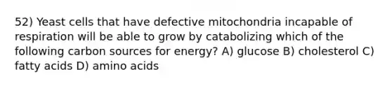 52) Yeast cells that have defective mitochondria incapable of respiration will be able to grow by catabolizing which of the following carbon sources for energy? A) glucose B) cholesterol C) fatty acids D) amino acids