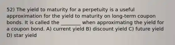 52) The yield to maturity for a perpetuity is a useful approximation for the yield to maturity on long-term coupon bonds. It is called the ________ when approximating the yield for a coupon bond. A) current yield B) discount yield C) future yield D) star yield