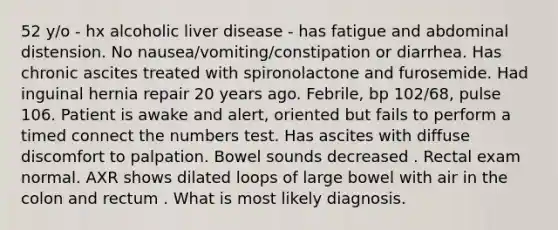 52 y/o - hx alcoholic liver disease - has fatigue and abdominal distension. No nausea/vomiting/constipation or diarrhea. Has chronic ascites treated with spironolactone and furosemide. Had inguinal hernia repair 20 years ago. Febrile, bp 102/68, pulse 106. Patient is awake and alert, oriented but fails to perform a timed connect the numbers test. Has ascites with diffuse discomfort to palpation. Bowel sounds decreased . Rectal exam normal. AXR shows dilated loops of large bowel with air in the colon and rectum . What is most likely diagnosis.