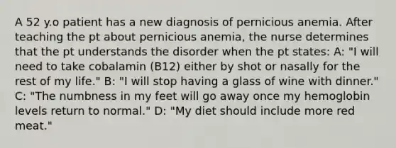 A 52 y.o patient has a new diagnosis of pernicious anemia. After teaching the pt about pernicious anemia, the nurse determines that the pt understands the disorder when the pt states: A: "I will need to take cobalamin (B12) either by shot or nasally for the rest of my life." B: "I will stop having a glass of wine with dinner." C: "The numbness in my feet will go away once my hemoglobin levels return to normal." D: "My diet should include more red meat."