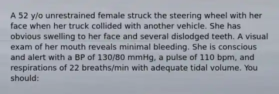 A 52 y/o unrestrained female struck the steering wheel with her face when her truck collided with another vehicle. She has obvious swelling to her face and several dislodged teeth. A visual exam of her mouth reveals minimal bleeding. She is conscious and alert with a BP of 130/80 mmHg, a pulse of 110 bpm, and respirations of 22 breaths/min with adequate tidal volume. You should: