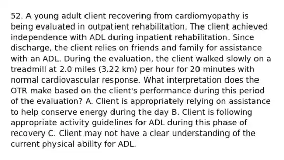 52. A young adult client recovering from cardiomyopathy is being evaluated in outpatient rehabilitation. The client achieved independence with ADL during inpatient rehabilitation. Since discharge, the client relies on friends and family for assistance with an ADL. During the evaluation, the client walked slowly on a treadmill at 2.0 miles (3.22 km) per hour for 20 minutes with normal cardiovascular response. What interpretation does the OTR make based on the client's performance during this period of the evaluation? A. Client is appropriately relying on assistance to help conserve energy during the day B. Client is following appropriate activity guidelines for ADL during this phase of recovery C. Client may not have a clear understanding of the current physical ability for ADL.