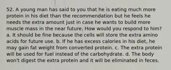 52. A young man has said to you that he is eating much more protein in his diet than the recommendation but he feels he needs the extra amount just in case he wants to build more muscle mass in the near future. How would you respond to him? a. It should be fine because the cells will store the extra amino acids for future use. b. If he has excess calories in his diet, he may gain fat weight from converted protein. c. The extra protein will be used for fuel instead of the carbohydrate. d. The body won't digest the extra protein and it will be eliminated in feces.