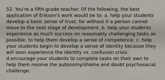 52. You're a fifth-grade teacher. Of the following, the best application of Erikson's work would be to: a. help your students develop a basic sense of trust, for without it a person cannot move to the next stage of development. b. help your students experience as much success on reasonably challenging tasks as possible, to help them develop a sense of competence. c. help your students begin to develop a sense of identity because they will soon experience the identity vs. confusion crisis. d.encourage your students to complete tasks on their own to help them resolve the autonomy/shame and doubt psychosocial challenge.