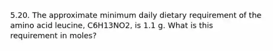 5.20. The approximate minimum daily dietary requirement of the amino acid leucine, C6H13NO2, is 1.1 g. What is this requirement in moles?