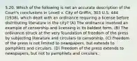 5.20. Which of the following is not an accurate description of the Court's conclusions in Lovell v. City of Griffin, 303 U.S. 444 (1938), which dealt with an ordinance requiring a license before distributing literature in the city? (A) The ordinance involved an example of censorship and licensing in its baldest form. (B) The ordinance struck at the very foundation of freedom of the press by subjecting literature and circulars to censorship. (C) Freedom of the press is not limited to newspapers, but extends to pamphlets and circulars. (D) Freedom of the press extends to newspapers, but not to pamphlets and circulars.