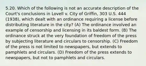 5.20. Which of the following is not an accurate description of the Court's conclusions in Lovell v. City of Griffin, 303 U.S. 444 (1938), which dealt with an ordinance requiring a license before distributing literature in the city? (A) The ordinance involved an example of censorship and licensing in its baldest form. (B) The ordinance struck at the very foundation of freedom of the press by subjecting literature and circulars to censorship. (C) Freedom of the press is not limited to newspapers, but extends to pamphlets and circulars. (D) Freedom of the press extends to newspapers, but not to pamphlets and circulars.