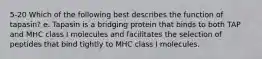 5-20 Which of the following best describes the function of tapasin? e. Tapasin is a bridging protein that binds to both TAP and MHC class I molecules and facilitates the selection of peptides that bind tightly to MHC class I molecules.