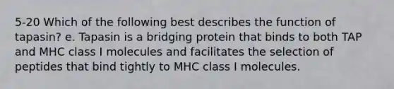 5-20 Which of the following best describes the function of tapasin? e. Tapasin is a bridging protein that binds to both TAP and MHC class I molecules and facilitates the selection of peptides that bind tightly to MHC class I molecules.