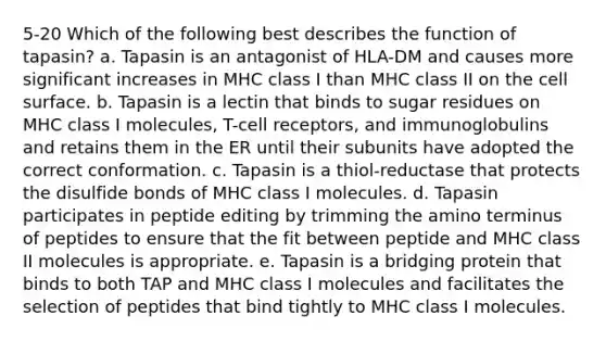 5-20 Which of the following best describes the function of tapasin? a. Tapasin is an antagonist of HLA-DM and causes more significant increases in MHC class I than MHC class II on the cell surface. b. Tapasin is a lectin that binds to sugar residues on MHC class I molecules, T-cell receptors, and immunoglobulins and retains them in the ER until their subunits have adopted the correct conformation. c. Tapasin is a thiol-reductase that protects the disulfide bonds of MHC class I molecules. d. Tapasin participates in peptide editing by trimming the amino terminus of peptides to ensure that the fit between peptide and MHC class II molecules is appropriate. e. Tapasin is a bridging protein that binds to both TAP and MHC class I molecules and facilitates the selection of peptides that bind tightly to MHC class I molecules.