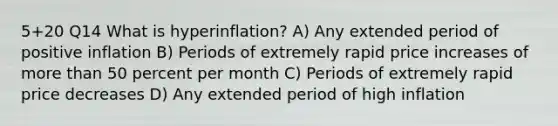 5+20 Q14 What is hyperinflation? A) Any extended period of positive inflation B) Periods of extremely rapid price increases of more than 50 percent per month C) Periods of extremely rapid price decreases D) Any extended period of high inflation