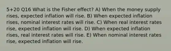 5+20 Q16 What is the Fisher effect? A) When the money supply rises, expected inflation will rise. B) When expected inflation rises, nominal interest rates will rise. C) When real interest rates rise, expected inflation will rise. D) When expected inflation rises, real interest rates will rise. E) When nominal interest rates rise, expected inflation will rise.