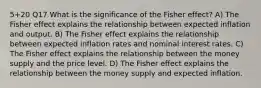 5+20 Q17 What is the significance of the Fisher effect? A) The Fisher effect explains the relationship between expected inflation and output. B) The Fisher effect explains the relationship between expected inflation rates and nominal interest rates. C) The Fisher effect explains the relationship between the money supply and the price level. D) The Fisher effect explains the relationship between the money supply and expected inflation.