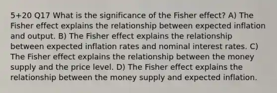 5+20 Q17 What is the significance of the Fisher effect? A) The Fisher effect explains the relationship between expected inflation and output. B) The Fisher effect explains the relationship between expected inflation rates and nominal interest rates. C) The Fisher effect explains the relationship between the money supply and the price level. D) The Fisher effect explains the relationship between the money supply and expected inflation.