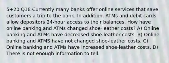 5+20 Q18 Currently many banks offer online services that save customers a trip to the bank. In addition, ATMs and debit cards allow depositors 24-hour access to their balances. How have online banking and ATMs changed shoe-leather costs? A) Online banking and ATMs have decreased shoe-leather costs. B) Online banking and ATMS have not changed shoe-leather costs. C) Online banking and ATMs have increased shoe-leather costs. D) There is not enough information to tell.