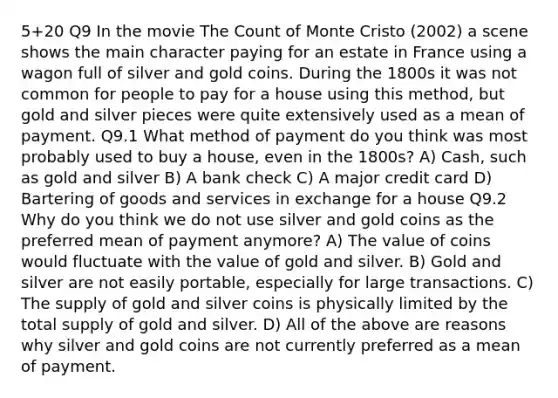 5+20 Q9 In the movie The Count of Monte Cristo (2002) a scene shows the main character paying for an estate in France using a wagon full of silver and gold coins. During the 1800s it was not common for people to pay for a house using this method, but gold and silver pieces were quite extensively used as a mean of payment. Q9.1 What method of payment do you think was most probably used to buy a house, even in the 1800s? A) Cash, such as gold and silver B) A bank check C) A major credit card D) Bartering of goods and services in exchange for a house Q9.2 Why do you think we do not use silver and gold coins as the preferred mean of payment anymore? A) The value of coins would fluctuate with the value of gold and silver. B) Gold and silver are not easily portable, especially for large transactions. C) The supply of gold and silver coins is physically limited by the total supply of gold and silver. D) All of the above are reasons why silver and gold coins are not currently preferred as a mean of payment.