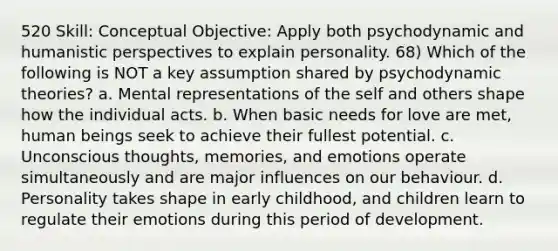 520 Skill: Conceptual Objective: Apply both psychodynamic and humanistic perspectives to explain personality. 68) Which of the following is NOT a key assumption shared by psychodynamic theories? a. Mental representations of the self and others shape how the individual acts. b. When basic needs for love are met, human beings seek to achieve their fullest potential. c. Unconscious thoughts, memories, and emotions operate simultaneously and are major influences on our behaviour. d. Personality takes shape in early childhood, and children learn to regulate their emotions during this period of development.