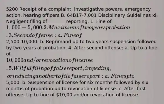 5200 Receipt of a complaint, investigative powers, emergency action, hearing officers B. 64B17-7.001 Disciplinary Guidelines xi. Negligent filing of _______ reporting. 1. Fine of 1,000-5,000. 2. Maximum of two years probation. 3. Second offense: a. Fine of2,500-10,000. b. Reprimand up to two years suspension followed by two years of probation. 4. After second offense: a. Up to a fine of 10,000 and/or revocation of license. 5. Wilful filing of false report, impeding, or inducing another to file false report: a. Fine up to5,000. b. Suspension of license for six months followed by six months of probation up to revocation of license. c. After first offense: Up to fine of 10,00 and/or revocation of license.