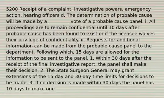 5200 Receipt of a complaint, investigative powers, emergency action, hearing officers d. The determination of probable cause will be made by a _________ vote of a probable cause panel. i. All proceedings are to remain confidential until 10 days after probable cause has been found to exist or if the licensee waives their privilege of confidentiality. ii. Requests for additional information can be made from the probable cause panel to the department. Following which, 15 days are allowed for the information to be sent to the panel. 1. Within 30 days after the receipt of the final investigative report, the panel shall make their decision. 2. The State Surgeon General may grant extensions of the 15-day and 30-day time limits for decisions to be made. 3. If no decision is made within 30 days the panel has 10 days to make one