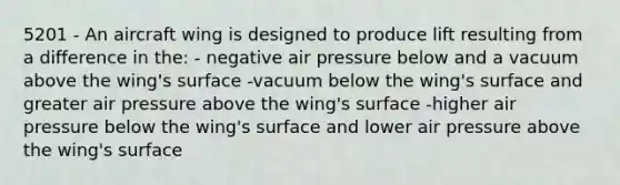 5201 - An aircraft wing is designed to produce lift resulting from a difference in the: - negative air pressure below and a vacuum above the wing's surface -vacuum below the wing's surface and greater air pressure above the wing's surface -higher air pressure below the wing's surface and lower air pressure above the wing's surface