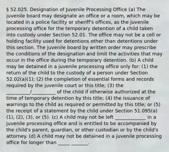 § 52.025. Designation of Juvenile Processing Office (a) The juvenile board may designate an office or a room, which may be located in a police facility or sheriff's offices, as the juvenile processing office for the temporary detention of a child taken into custody under Section 52.01. The office may not be a cell or holding facility used for detentions other than detentions under this section. The juvenile board by written order may prescribe the conditions of the designation and limit the activities that may occur in the office during the temporary detention. (b) A child may be detained in a juvenile processing office only for: (1) the return of the child to the custody of a person under Section 52.02(a)(1); (2) the completion of essential forms and records required by the juvenile court or this title; (3) the __________/__________ of the child if otherwise authorized at the time of temporary detention by this title; (4) the issuance of warnings to the child as required or permitted by this title; or (5) the receipt of a statement by the child under Section 51.095(a)(1), (2), (3), or (5). (c) A child may not be left _____________ in a juvenile processing office and is entitled to be accompanied by the child's parent, guardian, or other custodian or by the child's attorney. (d) A child may not be detained in a juvenile processing office for longer than _____ _______.