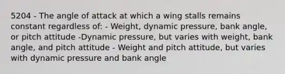 5204 - The angle of attack at which a wing stalls remains constant regardless of: - Weight, dynamic pressure, bank angle, or pitch attitude -Dynamic pressure, but varies with weight, bank angle, and pitch attitude - Weight and pitch attitude, but varies with dynamic pressure and bank angle