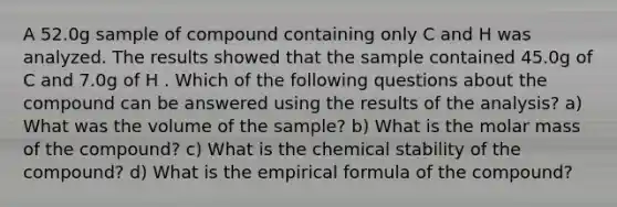 A 52.0g sample of compound containing only C and H was analyzed. The results showed that the sample contained 45.0g of C and 7.0g of H . Which of the following questions about the compound can be answered using the results of the analysis? a) What was the volume of the sample? b) What is the molar mass of the compound? c) What is the chemical stability of the compound? d) What is the empirical formula of the compound?