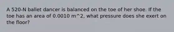 A 520-N ballet dancer is balanced on the toe of her shoe. If the toe has an area of 0.0010 m^2, what pressure does she exert on the floor?