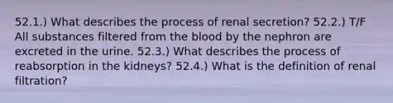 52.1.) What describes the process of renal secretion? 52.2.) T/F All substances filtered from the blood by the nephron are excreted in the urine. 52.3.) What describes the process of reabsorption in the kidneys? 52.4.) What is the definition of renal filtration?