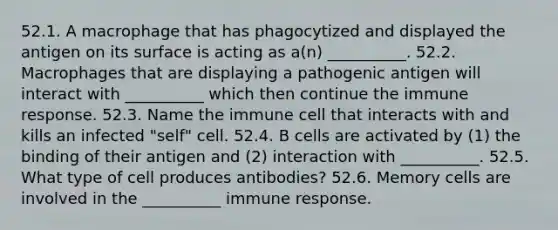 52.1. A macrophage that has phagocytized and displayed the antigen on its surface is acting as a(n) __________. 52.2. Macrophages that are displaying a pathogenic antigen will interact with __________ which then continue the immune response. 52.3. Name the immune cell that interacts with and kills an infected "self" cell. 52.4. B cells are activated by (1) the binding of their antigen and (2) interaction with __________. 52.5. What type of cell produces antibodies? 52.6. Memory cells are involved in the __________ immune response.