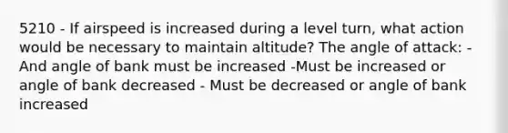 5210 - If airspeed is increased during a level turn, what action would be necessary to maintain altitude? The angle of attack: - And angle of bank must be increased -Must be increased or angle of bank decreased - Must be decreased or angle of bank increased