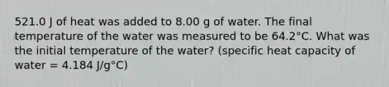 521.0 J of heat was added to 8.00 g of water. The final temperature of the water was measured to be 64.2°C. What was the initial temperature of the water? (specific heat capacity of water = 4.184 J/g°C)