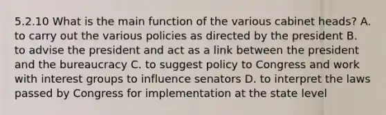 5.2.10 What is the main function of the various cabinet heads? A. to carry out the various policies as directed by the president B. to advise the president and act as a link between the president and the bureaucracy C. to suggest policy to Congress and work with interest groups to influence senators D. to interpret the laws passed by Congress for implementation at the state level