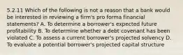 5.2.11 Which of the following is not a reason that a bank would be interested in reviewing a firm's pro forma financial statements? A. To determine a borrower's expected future profitability B. To determine whether a debt covenant has been violated C. To assess a current borrower's projected solvency D. To evaluate a potential borrower's projected capital structure